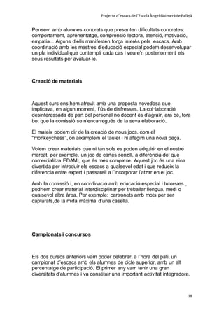 Projecte d’escacsde l’EscolaÀngel Guimeràde Pallejà
38
Pensem amb alumnes concrets que presenten dificultats concretes:
comportament, aprenentatge, comprensió lectora, atenció, motivació,
empatia... Alguns d’ells manifesten força interès pels escacs. Amb
coordinació amb les mestres d’educació especial podem desenvolupar
un pla individual que contempli cada cas i veure’n posteriorment els
seus resultats per avaluar-lo.
Creació de materials
Aquest curs ens hem atrevit amb una proposta novedosa que
implicava, en algun moment, l’ús de disfresses. La col·laboració
desinteressada de part del personal no docent és d’agraïr, ara bé, fora
bo, que la comissió se n’encarregués de la seva elaboració.
El mateix podem dir de la creació de nous jocs, com el
“monkeychess”, on aixamplem el tauler i hi afegim una nova peça.
Volem crear materials que ni tan sols es poden adquirir en el nostre
mercat, per exemple, un joc de cartes senzill, a diferència del que
comercialitza EDAMI, que és més complexe. Aquest joc és una eina
divertida per introduir els escacs a qualsevol edat i que redueix la
diferència entre expert i passarell a l’incorporar l’atzar en el joc.
Amb la comissió i, en coordinació amb educació especial i tutors/es ,
podríem crear material interdisciplinar per treballar llengua, medi o
qualsevol altra àrea. Per exemple: cartronets amb mots per ser
capturats,de la mida màxima d’una casella.
Campionats i concursos
Els dos cursos anteriors vam poder celebrar, a l’hora del pati, un
campionat d’escacs amb els alumnes de cicle superior, amb un alt
percentatge de participació. El primer any vam tenir una gran
diversitats d’alumnes i va constituir una important activitat integradora.
 