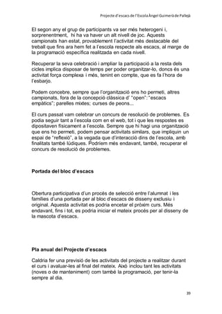 Projecte d’escacsde l’EscolaÀngel Guimeràde Pallejà
39
El segon any el grup de participants va ser més heterogeni i,
sorprenentment, hi ha va haver un alt nivell de joc. Aquests
campionats han estat, provablement l’activitat més destacable del
treball que fins ara hem fet a l’escola respecte als escacs, al marge de
la programació específica realitzada en cada nivell.
Recuperar la seva celebració i ampliar la participació a la resta dels
cicles implica disposar de temps per poder organitzar-lo, doncs és una
activitat força complexa i més, tenint en compte, que es fa l’hora de
l’esbarjo.
Podem concebre, sempre que l’organització ens ho permeti, altres
campionats, fora de la concepció clàssica d’ “open”: “escacs
empàtics”; parelles mixtes; curses de peons...
El curs passat vam celebrar un concurs de resolució de problemes. Es
podia seguir tant a l’escola com en el web, tot i que les respostes es
dipositaven físicament a l’escola. Sempre que hi hagi una organització
que ens ho permeti, podem pensar activitats similars, que impliquin un
espai de “reflexió”, a la vegada que d’interacció dins de l’escola, amb
finalitats també lúdiques. Podríem més endavant, també, recuperar el
concurs de resolució de problemes.
Portada del bloc d’escacs
Obertura participativa d’un procés de selecció entre l’alumnat i les
famílies d’una portada per al bloc d’escacs de disseny exclusiu i
original. Aquesta activitat es podria encetar el pròxim curs. Més
endavant, fins i tot, es podria iniciar el mateix procés per al disseny de
la mascota d’escacs.
Pla anual del Projecte d’escacs
Caldria fer una previsió de les activitats del projecte a realitzar durant
el curs i avaluar-les al final del mateix. Això inclou tant les activitats
(noves o de manteniment) com també la programació, per tenir-la
sempre al dia.
 