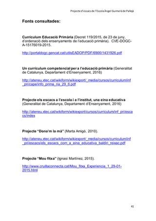 Projecte d’escacsde l’EscolaÀngel Guimeràde Pallejà
41
Fonts consultades:
Currículum Educació Primària (Decret 119/2015, de 23 de juny,
d’ordenació dels ensenyaments de l’educació primària). CVE-DOGC-
A-15176019-2015.
http://portaldogc.gencat.cat/utilsEADOP/PDF/6900/1431926.pdf
Un currículum competencial per a l’educació primària (Generalitat
de Catalunya, Departament d’Ensenyament, 2016)
http://ateneu.xtec.cat/wikiform/wikiexport/_media/cursos/curriculum/inf
_pri/cape/info_prima_ria_29_6.pdf
Projecte els escacs a l’escola i a l’institut, una eina educativa
(Generalitat de Catalunya, Departament d’Ensenyament, 2016)
http://ateneu.xtec.cat/wikiform/wikiexport/cursos/curriculum/inf_pri/esca
cs/index
Projecte “Dona’m la mà” (Marta Amigó, 2010).
http://ateneu.xtec.cat/wikiform/wikiexport/_media/cursos/curriculum/inf
_pri/escacs/els_escacs_com_a_eina_educativa_baldiri_reixac.pdf
Projecte “Mou fitxa” (Ignasi Martínez, 2015).
http://www.cruillaconnecta.cat/Mou_fitxa_Experiencia_1_29-01-
2015.html
 