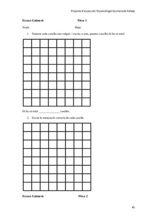 Projecte d’escacsde l’EscolaÀngel Guimeràde Pallejà
45
Escacs Guimerà Fitxa 1
Nom: Data:
1. Numera cada casella com vulguis i escriu, a sota, quantes caselles hi ha en total:
Hi ha en total ______________ caselles.
2. Escriu la numeració correcta de cada casella.
Escacs Guimerà Fitxa 2
 