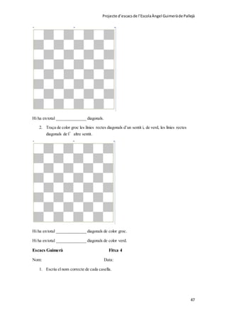 Projecte d’escacsde l’EscolaÀngel Guimeràde Pallejà
47
Hi ha en total ______________ diagonals.
2. Traça de color groc les línies rectes diagonals d’un sentit i, de verd, les línies rectes
diagonals de l’altre sentit.
Hi ha en total ______________ diagonals de color groc.
Hi ha en total ______________ diagonals de color verd.
Escacs Guimerà Fitxa 4
Nom: Data:
1. Escriu el nom correcte de cada casella.
 