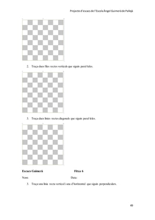 Projecte d’escacsde l’EscolaÀngel Guimeràde Pallejà
49
2. Traça dues files rectes verticals que siguin paral·leles.
3. Traça dues línies rectes diagonals que siguin paral·leles.
Escacs Guimerà Fitxa 6
Nom: Data:
3. Traça una línia recta verticali una d’horitzontal que siguin perpendiculars.
 