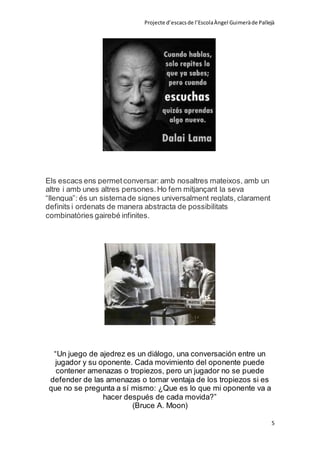 Projecte d’escacsde l’EscolaÀngel Guimeràde Pallejà
5
Els escacs ens permetconversar: amb nosaltres mateixos, amb un
altre i amb unes altres persones.Ho fem mitjançant la seva
“llengua”: és un sistemade signes universalment reglats, clarament
definits i ordenats de manera abstracta de possibilitats
combinatòries gairebé infinites.
“Un juego de ajedrez es un diálogo, una conversación entre un
jugador y su oponente. Cada movimiento del oponente puede
contener amenazas o tropiezos, pero un jugador no se puede
defender de las amenazas o tomar ventaja de los tropiezos si es
que no se pregunta a sí mismo: ¿Que es lo que mi oponente va a
hacer después de cada movida?”
(Bruce A. Moon)
 