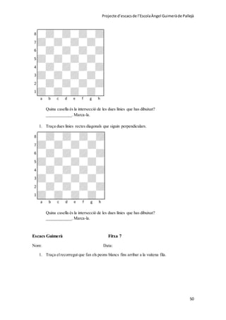 Projecte d’escacsde l’EscolaÀngel Guimeràde Pallejà
50
Quina casella és la intersecció de les dues línies que has dibuixat?
____________. Marca-la.
1. Traça dues línies rectes diagonals que siguin perpendiculars.
Quina casella és la intersecció de les dues línies que has dibuixat?
____________. Marca-la.
Escacs Guimerà Fitxa 7
Nom: Data:
1. Traça elrecorregut que fan els peons blancs fins arribar a la vuitena fila.
 