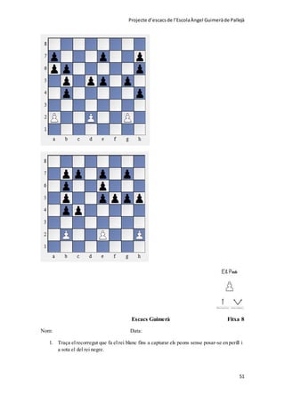 Projecte d’escacsde l’EscolaÀngel Guimeràde Pallejà
51
Escacs Guimerà Fitxa 8
Nom: Data:
1. Traça elrecorregut que fa el rei blanc fins a capturar els peons sense posar-se en perill i
a sota el del rei negre.
 