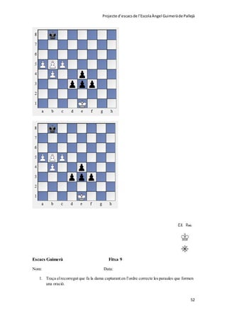 Projecte d’escacsde l’EscolaÀngel Guimeràde Pallejà
52
Escacs Guimerà Fitxa 9
Nom: Data:
1. Traça elrecorregut que fa la dama capturant en l’ordre correcte les paraules que formen
una oració.
 