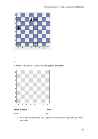 Projecte d’escacsde l’EscolaÀngel Guimeràde Pallejà
54
-
-
-
2. Inventa’t una posició d’escac i mat amb aquestes peces:KQk
Escacs Guimerà Fitxa 1
Nom: Data:
1. Traça elrecorregut que fa la torre capturant en l’ordre correcte les paraules que formen
una oració.
 