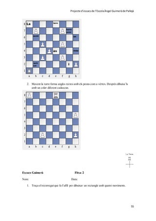 Projecte d’escacsde l’EscolaÀngel Guimeràde Pallejà
55
2. Movent la torre forma angles rectes amb els peons com a vèrtex. Després dibuixa’ls
amb un color diferent cadascun.
Escacs Guimerà Fitxa 2
Nom: Data:
1. Traça elrecorregut que fa l’alfil per dibuixar un rectangle amb quatre moviments.
 