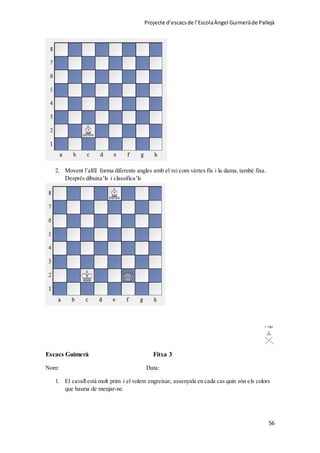 Projecte d’escacsde l’EscolaÀngel Guimeràde Pallejà
56
2. Movent l’alfil forma diferents angles amb el rei com vèrtex fix i la dama, també fixa.
Després dibuixa’ls i classifica’ls
Escacs Guimerà Fitxa 3
Nom: Data:
1. El cavall està molt prim i el volem engreixar, assenyala en cada cas quin són els colors
que hauria de menjar-ne.
 