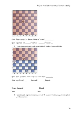 Projecte d’escacsde l’EscolaÀngel Guimeràde Pallejà
59
Quina figura geométrica forma el tauler d’escacs? __________
Quina superficie té? ______d’amplada i _______d’alçada=___
2. Emprem els superpoders de la dama i primer li retallem espais per les files.
Quina figura geomètrica forma l’espai que ara té el rei? _________
Quina superfície té? ________ d’amplada i ________ d’alçada=___
Escacs Guimerà Fitxa 2
Nom: Data:
1. A continuació emprem el segon superpoder de la dama i li retallemespai per les files i
per les columnes.
 