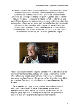 Projecte d’escacsde l’EscolaÀngel Guimeràde Pallejà
6
Aprendre una nova llengua afavoreix la possible adquisició d'altres
llengües i millora les habilitats comunicatives i lingüístiques.
Aprendre les normes dels escacs, aplicar-les correctement i
entendre les seves possibilitats ens permet, sense potser adonar-
nos, de moldejar i estructurar el nostre cervell i poder crear una
arborificació de conexions neuronals, especialmenten les edats, les
dels nostres infants, en les quals això és més factible. La introducció
dels escacs a les escoles, amb programes ben estructurats i
pensats, han demostrat una incidència notable en les millores
competencials, tant a nivell matemàtic com lingüístic, així com a
nivell emocional i social, en l'alumnat que els ha seguit.
“Todo nuevo conocimiento se gana por conversación:observar es
conversar con la realidad, trabajar en equipo es conversar con el
otro, reflexionar es conversar con uno mismo,hacer crítica es
conversar con la reflexión... Conversar es fácil de definir, pero difícil
de practicar. Conversar es, sencillamente, escucharantes de
hablar...
...Es el ajedrez,un juego que se plantea, ya desde su esencia,
como una conversación entre dos colores que se odian
(Borges 'dixit'): ahora hablan las blancas, ahora les toca a las
negras. ¿Hay algo más suicida para un jugador de ajedrez que
seguir el plan propio ignorando el plan del adversario?
 