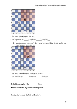 Projecte d’escacsde l’EscolaÀngel Guimeràde Pallejà
60
Quina figura geométrica ens surt ara? __________
Quina superficie té? ______d’amplada i _______d’alçada=___
2. Ara anem seguint el rei (vals), fins a portar-lo al racó i deixar-li dues caselles per
poder-se moure i no ofegar-lo.
Quina figura geomètrica forma l’espai que ara té el rei? _________
Quina superfície té? ________ d’amplada i ________ d’alçada=___
Treball interdisciplinar 2n. Nom:
Superqueen:una tragediainterdisciplinar
Introducció. Música: Simfonia n5. Beethoven .
 