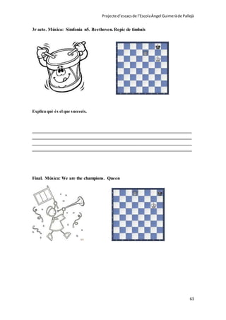 Projecte d’escacsde l’EscolaÀngel Guimeràde Pallejà
63
3r acte. Música: Simfonia n5. Beethoven. Repic de timbals
Explica què és el que succeeix.
______________________________________________________________________
______________________________________________________________________
______________________________________________________________________
______________________________________________________________________
Final. Música: We are the champions. Queen
 