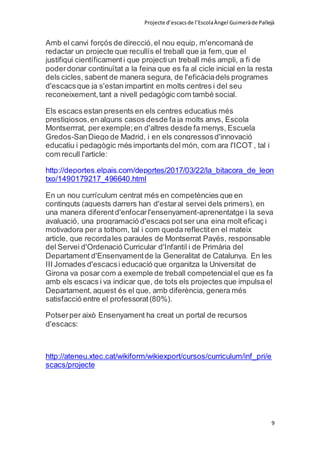 Projecte d’escacsde l’EscolaÀngel Guimeràde Pallejà
9
Amb el canvi forçós de direcció,el nou equip, m'encomanà de
redactar un projecte que recullís el treball que ja fem,que el
justifiqui científicamenti que projectiun treball més ampli, a fi de
poderdonar continuïtat a la feina que es fa al cicle inicial en la resta
dels cicles, sabent de manera segura, de l'eficàciadels programes
d'escacsque ja s'estan impartint en molts centres i del seu
reconeixement,tant a nivell pedagògic com també social.
Els escacs estan presents en els centres educatius més
prestigiosos,en alguns casos desde fa ja molts anys, Escola
Montserrrat, per exemple;en d'altres desde fa menys, Escuela
Gredos-SanDiego de Madrid, i en els congressosd'innovació
educatiu i pedagògic més importants del món, com ara l'ICOT , tal i
com recull l'article:
http://deportes.elpais.com/deportes/2017/03/22/la_bitacora_de_leon
txo/1490179217_496640.html
En un nou currículum centrat més en competències que en
continguts (aquests darrers han d'estaral servei dels primers), en
una manera diferentd'enfocarl'ensenyament-aprenentatge i la seva
avaluació, una programació d'escacs potser una eina molt eficaç i
motivadora per a tothom, tal i com queda reflectiten el mateix
article, que recordales paraules de Montserrat Payés, responsable
del Servei d'Ordenació Curricular d'Infantil i de Primària del
Departament d'Ensenyamentde la Generalitat de Catalunya. En les
III Jornades d'escacsi educació que organitza la Universitat de
Girona va posar com a exemple de treball competencialel que es fa
amb els escacs i va indicar que, de tots els projectes que impulsa el
Departament, aquest és el que, amb diferència, genera més
satisfacció entre el professorat(80%).
Potserper això Ensenyament ha creat un portal de recursos
d'escacs:
http://ateneu.xtec.cat/wikiform/wikiexport/cursos/curriculum/inf_pri/e
scacs/projecte
 