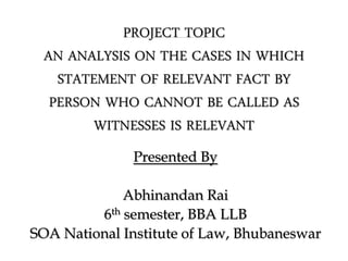 PROJECT TOPIC
AN ANALYSIS ON THE CASES IN WHICH
STATEMENT OF RELEVANT FACT BY
PERSON WHO CANNOT BE CALLED AS
WITNESSES IS RELEVANT
Presented By
Abhinandan Rai
6th semester, BBA LLB
SOA National Institute of Law, Bhubaneswar
 