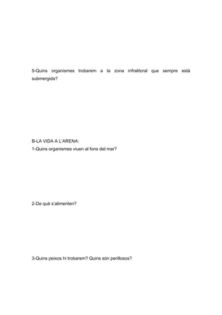 5-Quins organismes trobarem a la zona infralitoral que sempre està
submergida?
B-LA VIDA A L’ARENA:
1-Quins organismes viuen al fons del mar?
2-De què s’alimenten?
3-Quins peixos hi trobarem? Quins són perillosos?
 