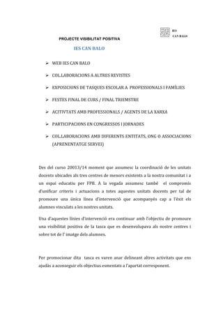 PROJECTE VISIBILITAT POSITIVA
IES CAN BALO
 WEB IES CAN BALO
 COL.LABORACIONS A ALTRES REVISTES
 EXPOSICIONS DE TASQUES ESCOLAR A PROFESSIONALS I FAMÍLIES
 FESTES FINAL DE CURS / FINAL TRIEMSTRE
 ACITIVTATS AMB PROFESSIONALS / AGENTS DE LA XARXA
 PARTICIPACIONS EN CONGRESSOS I JORNADES
 COL.LABORACIONS AMB DIFERENTS ENTITATS, ONG O ASSOCIACIONS
(APRENENTATGE SERVEI)
Des del curso 20013/14 moment que assumesc la coordinació de les unitats
docents ubicades als tres centres de menors existents a la nostra comunitat i a
un espai educatiu per FPB. A la vegada assumesc també el compromís
d’unificar criteris i actuacions a totes aquestes unitats docents per tal de
promoure una única línea d’intervenció que acompanyés cap a l’èxit els
alumnes vinculats a les nostres unitats.
Una d’aquestes línies d’intervenció era continuar amb l’objectiu de promoure
una visibilitat positiva de la tasca que es desenvolupava als nostre centres i
sobre tot de l’ imatge dels alumnes.
Per promocionar dita tasca es varen anar delineant altres activitats que ens
ajudàs a aconseguir els objectius esmentats a l’apartat corresponent.
 