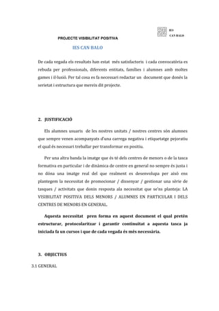 PROJECTE VISIBILITAT POSITIVA
IES CAN BALO
De cada vegada els resultats han estat més satisfactoris i cada convocatòria es
rebuda per professionals, diferents entitats, famílies i alumnes amb moltes
games i il·lusió. Per tal cosa es fa necessari redactar un document que donés la
serietat i estructura que mereix dit projecte.
2. JUSTIFICACIÓ
Els alumnes usuaris de les nostres unitats / nostres centres són alumnes
que sempre venen acompanyats d’una carrega negativa i etiquetatge pejoratiu
el qual és necessari treballar per transformar en positiu.
Per una altra banda la imatge que és té dels centres de menors o de la tasca
formativa en particular i de dinàmica de centre en general no sempre és justa i
no dóna una imatge real del que realment es desenvolupa per això ens
plantegem la necessitat de promocionar / dissenyar / gestionar una sèrie de
tasques / activitats que donin resposta ala necessitat que se’ns planteja: LA
VISIBILITAT POSITIVA DELS MENORS / ALUMNES EN PARTICULAR I DELS
CENTRES DE MENORS EN GENERAL.
Aquesta necessitat pren forma en aquest document el qual pretén
estructurar, protocolaritzar i garantir continuïtat a aquesta tasca ja
iniciada fa un cursos i que de cada vegada és més necessària.
3. OBJECTIUS
3.1 GENERAL
 