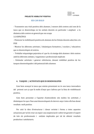 PROJECTE VISIBILITAT POSITIVA
IES CAN BALO
- Transmetre una visió positiva dels alumnes / menors dels centres així com de la
tasca que es desenvolupa en les unitats docents en particular i ampliant a la
dinàmica dels centres en general que ens ocupa
3.2 ESPECÍFICS
- Potenciar la visibilització positiva els alumnes de les Unitats docents adscrites a la
FISE
- Mostrar les diferents activitats / dinàmiques formatives / escolars / educatives
que es desenvolupen al centres.
- Treballar etiquetatges pejoratius el que fa a la imatge dels alumnes i dels centres
amb les diferents entitats / organismes i professionals implicats
- Estimular activitats i generar referències, donant visibilitat positiva de les
tasques desenvolupades i del potencial dels alumnes
4. TASQUES / ACTIVITATS QUE ES DESENVOLUPEN
Com hem avançat la tasca que esteim presentant no és una tasca innovadora
del present curs ja que fa molts d’anys que s’advoca per la línia de visibilització
positiva.
Com hem presentat a l’apartat d’antecedents són moltes les activitats /
dinàmiques les que s’han anat desenvolupant els darrers anys i totes ells han donat
resultats molt positius
Per això la idea d’estructurar i donar serietat i forma a totes aquestes
actuacions per tal de crear un espai i una seqüenciació i sobre tot garantir el suport
de tots els professionals i entitats implicades per tal de obtenir resultats
productius i satisfactoris.
 