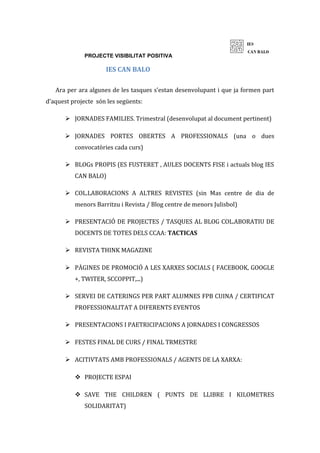 PROJECTE VISIBILITAT POSITIVA
IES CAN BALO
Ara per ara algunes de les tasques s’estan desenvolupant i que ja formen part
d’aquest projecte són les següents:
 JORNADES FAMILIES. Trimestral (desenvolupat al document pertinent)
 JORNADES PORTES OBERTES A PROFESSIONALS (una o dues
convocatòries cada curs)
 BLOGs PROPIS (ES FUSTERET , AULES DOCENTS FISE i actuals blog IES
CAN BALO)
 COL.LABORACIONS A ALTRES REVISTES (sin Mas centre de dia de
menors Barritzu i Revista / Blog centre de menors Julisbol)
 PRESENTACIÓ DE PROJECTES / TASQUES AL BLOG COL.ABORATIU DE
DOCENTS DE TOTES DELS CCAA: TACTICAS
 REVISTA THINK MAGAZINE
 PÀGINES DE PROMOCIÓ A LES XARXES SOCIALS ( FACEBOOK, GOOGLE
+, TWITER, SCCOPPIT,...)
 SERVEI DE CATERINGS PER PART ALUMNES FPB CUINA / CERTIFICAT
PROFESSIONALITAT A DIFERENTS EVENTOS
 PRESENTACIONS I PAETRICIPACIONS A JORNADES I CONGRESSOS
 FESTES FINAL DE CURS / FINAL TRMESTRE
 ACITIVTATS AMB PROFESSIONALS / AGENTS DE LA XARXA:
 PROJECTE ESPAI
 SAVE THE CHILDREN ( PUNTS DE LLIBRE I KILOMETRES
SOLIDARITAT)
 
