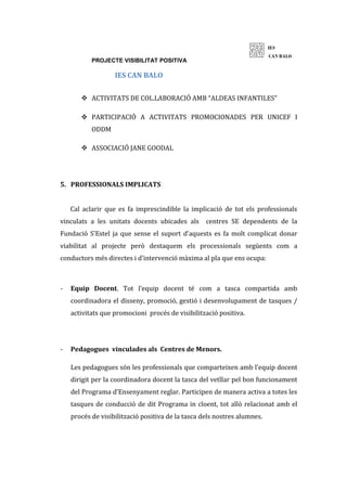 PROJECTE VISIBILITAT POSITIVA
IES CAN BALO
 ACTIVITATS DE COL.LABORACIÓ AMB “ALDEAS INFANTILES”
 PARTICIPACIÓ A ACTIVITATS PROMOCIONADES PER UNICEF I
ODDM
 ASSOCIACIÓ JANE GOODAL
5. PROFESSIONALS IMPLICATS
Cal aclarir que es fa imprescindible la implicació de tot els professionals
vinculats a les unitats docents ubicades als centres SE dependents de la
Fundació S’Estel ja que sense el suport d’aquests es fa molt complicat donar
viabilitat al projecte però destaquem els processionals següents com a
conductors més directes i d’intervenció màxima al pla que ens ocupa:
- Equip Docent. Tot l’equip docent té com a tasca compartida amb
coordinadora el disseny, promoció, gestió i desenvolupament de tasques /
activitats que promocioni procés de visibilització positiva.
- Pedagogues vinculades als Centres de Menors.
Les pedagogues són les professionals que comparteixen amb l’equip docent
dirigit per la coordinadora docent la tasca del vetllar pel bon funcionament
del Programa d’Ensenyament reglar. Participen de manera activa a totes les
tasques de conducció de dit Programa in cloent, tot allò relacionat amb el
procés de visibilització positiva de la tasca dels nostres alumnes.
 