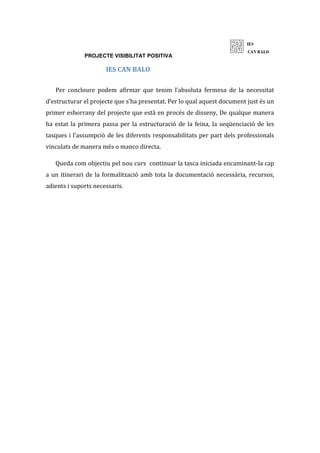 PROJECTE VISIBILITAT POSITIVA
IES CAN BALO
Per concloure podem afirmar que tenim l’absoluta fermesa de la necessitat
d’estructurar el projecte que s’ha presentat. Per lo qual aquest document just és un
primer esborrany del projecte que està en procés de disseny, De qualque manera
ha estat la primera passa per la estructuració de la feina, la seqüenciació de les
tasques i l’assumpció de les diferents responsabilitats per part dels professionals
vinculats de manera més o manco directa.
Queda com objectiu pel nou curs continuar la tasca iniciada encaminant-la cap
a un itinerari de la formalització amb tota la documentació necessària, recursos,
adients i suports necessaris.
 