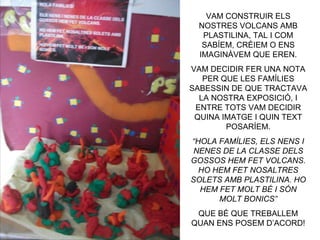 VAM CONSTRUIR ELS
  NOSTRES VOLCANS AMB
   PLASTILINA, TAL I COM
   SABÍEM, CRÈIEM O ENS
  IMAGINÀVEM QUE EREN.
VAM DECIDIR FER UNA NOTA
   PER QUE LES FAMÍLIES
SABESSIN DE QUE TRACTAVA
  LA NOSTRA EXPOSICIÓ, I
 ENTRE TOTS VAM DECIDIR
 QUINA IMATGE I QUIN TEXT
        POSARÍEM.
“HOLA FAMÍLIES, ELS NENS I
 NENES DE LA CLASSE DELS
GOSSOS HEM FET VOLCANS.
  HO HEM FET NOSALTRES
SOLETS AMB PLASTILINA. HO
  HEM FET MOLT BÉ I SÓN
      MOLT BONICS”
 QUE BÉ QUE TREBALLEM
QUAN ENS POSEM D’ACORD!
 