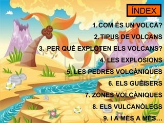 ÍNDEX
             1. COM ÉS UN VOLCÀ?
              2. TIPUS DE VOLCANS
3. PER QUÈ EXPLOTEN ELS VOLCANS?
               4. LES EXPLOSIONS
       5. LES PEDRES VOLCÀNIQUES
                 6. ELS GUÈISERS
           7. ZONES VOLCÀNIQUES
             8. ELS VULCANÒLEGS
                9. I A MÉS A MÉS…
 