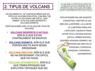 LA LAIA ENS VA PORTAR UN CONTE DE

2. TIPUS DE VOLCANS                          LA BIBLIOTECA QUE CONTENIA UN CD
                                            INTERACTIU DELS VOLCANS. NO SABEU
                                            QUANTA INFORMACIÓ HEM TRET D’ALLÀ!

UN DIA MIRANT EL CD VAM DESCOBRIR QUE NO
  TOTS ELS VOLCANS EXPLOTEN, COM MOLT BÉ
                                            PER ENTENDRE MILLOR AQUESTS
     VA DIR LA LAIA QUAN VAM FER EL “QUÈ
       SABEM”, HI HA VOLCANS DESPERTS I        CONCEPTES, VAM FER UN JOC
              VOLCANS DORMITS.
                                            AMB UNA LLANTERNA. LA LLUM DE
PERÒ NO NOMÉS AIXÒ, HI HA QUATRE TIPUS DE
                                                    LA LLANTERNA SIMULAVA
                 VOLCANS:
                                                L’EXPLOSIÓ. AQUESTA PODIA
    •    VOLCANS DESPERTS O ACTIUS:
                                              ESTAR TOTA L’ESTONA ENCESA
             SÓN ELS QUE ESTAN
                                                   (ACTIU), PRIMER ENCESA I
          CONTÍNUAMENT EN ERUPCIÓ
                                            DESPRÉS APAGADA (DORMIT), NO
•       VOLCANS DORMITS: SÓN ELS QUE
                                                   S’ENCENIA MAI (INACTIU) O
          PORTEN MOLTS ANYS SENSE
                                                     S’ENCENIA I S’APAGAVA,
                EROSIONAR.
                                                    S’ENCENIA I S’APAGAVA...
•       VOLCANS INACTIUS: SÓN ELS QUE                         (INTERMITENT)
         NO HA EROSIONANT I ÉS DIFÍCIL
                QUE HO FACIN.
•       VOLCANS INTERMITENTS: SÓN ELS
           QUE TENEN ÈPOQUES QUE
         EXPLOTEN I ÈPOQUES QUE NO.
 