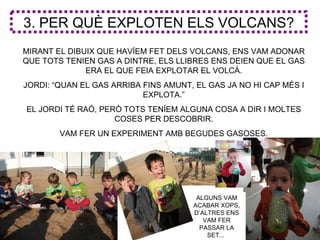 3. PER QUÈ EXPLOTEN ELS VOLCANS?
MIRANT EL DIBUIX QUE HAVÍEM FET DELS VOLCANS, ENS VAM ADONAR
QUE TOTS TENIEN GAS A DINTRE, ELS LLIBRES ENS DEIEN QUE EL GAS
              ERA EL QUE FEIA EXPLOTAR EL VOLCÀ.
JORDI: “QUAN EL GAS ARRIBA FINS AMUNT, EL GAS JA NO HI CAP MÉS I
                           EXPLOTA.”
EL JORDI TÉ RAÓ, PERÒ TOTS TENÍEM ALGUNA COSA A DIR I MOLTES
                    COSES PER DESCOBRIR.
        VAM FER UN EXPERIMENT AMB BEGUDES GASOSES.




                                       ALGUNS VAM
                                      ACABAR XOPS,
                                      D’ALTRES ENS
                                         VAM FER
                                        PASSAR LA
                                          SET...
 