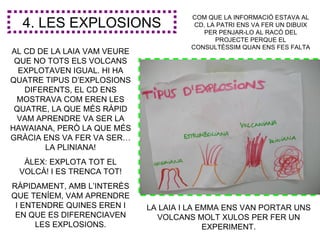 COM QUE LA INFORMACIÓ ESTAVA AL
  4. LES EXPLOSIONS                    CD, LA PATRI ENS VA FER UN DIBUIX
                                          PER PENJAR-LO AL RACÓ DEL
                                             PROJECTE PERQUE EL
                                      CONSULTÈSSIM QUAN ENS FES FALTA
AL CD DE LA LAIA VAM VEURE
 QUE NO TOTS ELS VOLCANS
  EXPLOTAVEN IGUAL. HI HA
QUATRE TIPUS D’EXPLOSIONS
   DIFERENTS, EL CD ENS
 MOSTRAVA COM EREN LES
 QUATRE, LA QUE MÉS RÀPID
 VAM APRENDRE VA SER LA
HAWAIANA, PERÒ LA QUE MÉS
GRÀCIA ENS VA FER VA SER…
       LA PLINIANA!
  ÀLEX: EXPLOTA TOT EL
 VOLCÀ! I ES TRENCA TOT!
RÀPIDAMENT, AMB L’INTERÈS
QUE TENÍEM, VAM APRENDRE
 I ENTENDRE QUINES EREN I    LA LAIA I LA EMMA ENS VAN PORTAR UNS
 EN QUE ES DIFERENCIAVEN       VOLCANS MOLT XULOS PER FER UN
      LES EXPLOSIONS.                      EXPERIMENT.
 