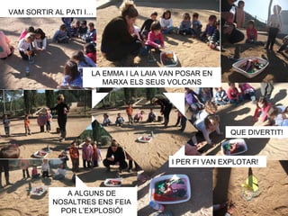 VAM SORTIR AL PATI I…




                    LA EMMA I LA LAIA VAN POSAR EN
                       MARXA ELS SEUS VOLCANS




                                                     QUE DIVERTIT!



                                       I PER FI VAN EXPLOTAR!



             A ALGUNS DE
          NOSALTRES ENS FEIA
            POR L’EXPLOSIÓ!
 