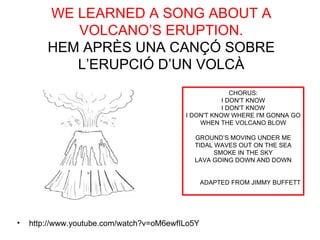 WE LEARNED A SONG ABOUT A
           VOLCANO’S ERUPTION.
        HEM APRÈS UNA CANÇÓ SOBRE
           L’ERUPCIÓ D’UN VOLCÀ
                                                        CHORUS:
                                                     I DON'T KNOW
                                                     I DON'T KNOW
                                          I DON'T KNOW WHERE I'M GONNA GO
                                              WHEN THE VOLCANO BLOW

                                            GROUND’S MOVING UNDER ME
                                            TIDAL WAVES OUT ON THE SEA
                                                  SMOKE IN THE SKY
                                            LAVA GOING DOWN AND DOWN


                                                 ADAPTED FROM JIMMY BUFFETT




•   http://www.youtube.com/watch?v=oM6ewfILo5Y
 
