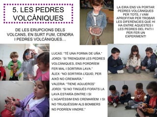 LA EIRA ENS VA PORTAR
  5. LES PEDRES                                      PEDRES VOLCÀNIQUES
                                                        PER TOTS, I VAM
  VOLCÀNIQUES                                       APROFITAR PER TROBAR
                                                    LES DIFERÈNCIES QUE HI
                                                     HA ENTRE AQUESTES I
    DE LES ERUPCIONS DELS                            LES PEDRES DEL PATI I
                                                          PER FER UN
VOLCANS, EN SURT FUM, CENDRA                             EXPERIMENT!
   I PEDRES VOLCÀNIQUES…


                  LUCAS: “TÉ UNA FORMA DE UÑA.”
                  JORDI: “SI TRENQUEM LES PEDRES
                  VOLCÀNIQUES, ENS PORDRÍEM
                  FER MAL I SORTIRIA LAVA.”
                  ÀLEX: “NO SORTIRÍA LÍQUID, PER
                  AIXÒ NO CREMARÍA.”
                  VALERIA: “TIENE AGUJEROS”
                  JORDI: ”SI NO TINGUÉS FORATS LA
                  LAVA ESTARÍA DINTRE I SI
                  L’AGAFÈSSIM ENS CREMARÍEM. I SI
                  NO TRUQUÈSSIM ALS BOMBERS
                  NO PODRÍEN VINDRE.”
 