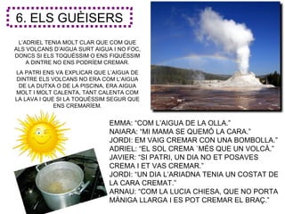 6. ELS GUÈISERS
 L’ADRIEL TENIA MOLT CLAR QUE COM QUE
ALS VOLCANS D’AIGUA SURT AIGUA I NO FOC,
DONCS SI ELS TOQUÉSSIM O ENS FIQUÉSSIM
    A DINTRE NO ENS PODRÍEM CREMAR.
LA PATRI ENS VA EXPLICAR QUE L’AIGUA DE
DINTRE ELS VOLCANS NO ERA COM L’AIGUA
 DE LA DUTXA O DE LA PISCINA, ERA AIGUA
MOLT I MOLT CALENTA, TANT CALENTA COM
LA LAVA I QUE SI LA TOQUÉSSIM SEGUR QUE
             ENS CREMARÍEM.


                              EMMA: “COM L’AIGUA DE LA OLLA.”
                              NAIARA: “MI MAMA SE QUEMÓ LA CARA.”
                              JORDI: EM VAIG CREMAR CON UNA BOMBOLLA.”
                              ADRIEL: “EL SOL CREMA `MÉS QUE UN VOLCÀ.”
                              JAVIER: “SI PATRI, UN DIA NO ET POSAVES
                              CREMA I ET VAS CREMAR.”
                              JORDI: “UN DIA L’ARIADNA TENIA UN COSTAT DE
                              LA CARA CREMAT.”
                              ARNAU: “COM LA LUCIA CHIESA, QUE NO PORTA
                              MÀNIGA LLARGA I ES POT CREMAR EL BRAÇ.”
 