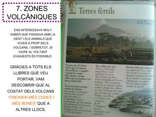 7. ZONES
VOLCÀNIQUES
   ENS INTERESSAVA MOLT
 SABER QUE PASSAVA AMB LA
   GENT I ELS ANIMALS QUE
     VIVIEN A PROP DELS
  VOLCANS, I SOBRETOT, SI
      VIURE AL VOLTANT
  D’AQUESTS ÉS POSSIBLE.


 GRÀCIES A TOTS ELS
  LLIBRES QUE VEU
    PORTAR, VAM
 DESCOBRIR QUE AL
COSTAT DELS VOLCANS
“CREIXIEN MÉS COSES I
 MÉS BONES” QUE A
   ALTRES LLOCS.
 