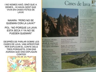 I NO NOMES AIXÒ, SINÓ QUE A
 DEMES... HI HAVIA GENT QUE
   VIVIA EN CASES FETES DE
             LAVA!


   NAIARA: “PERO NO SE
  QUEMAN CON LA LAVA?”
POL: “NO PORQUE LA LAVA
 ESTA SECA Y YA NO SE
   PUEDEN QUEMAR!”


DESPRÉS DE PARLAR SOBRE LES
CASES DE LAVA, VAM APROFITAR
 PER EXPLICAR EL CONTE DELS
   TRES PORQUETS, COM ENS
  AGRADA QUE ENS EXPLIQUIN
          CONTES!
 