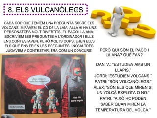 8. ELS VULCANÒLEGS
 CADA COP QUE TENÍEM UNA PREGUNTA SOBRE ELS
VOLCANS, MIRÀVEM EL CD DE LA LAIA, ALLÀ HI HA UNS
 PERSONATGES MOLT DIVERTITS, EL PACO I LA ANA.
 ESCRIVÍEM LES PREGUNTES A L’ORDINADOR I ELLS
 ENS CONTESTAVEN. PERÒ MOLTS COPS, EREN ELLS
 ELS QUE ENS FEIEN LES PREGUNTES I NOSALTRES
  JUGÀVEM A CONTESTAR, ERA COM UN CONCURS!        PERÒ QUI SÓN EL PACO I
                                                  LA ANA? QUÈ FAN?

                                             DANI V.: “ESTUDIEN AMB UN
                                                        LLAPIS.”
                                            JORDI: “ESTUDIEN VOLCANS.”
                                            PATRI: “SÓN VOLCANÒLEGS.”
                                            ÀLEX: “SÓN ELS QUE MIREN SI
                                             UN VOLCÀ EXPLOTA O NO.”
                                               PATRI: “AIXÒ HO PODEN
                                               SABER QUAN MIREN LA
                                             TEMPERATURA DEL VOLCÀ.”
 