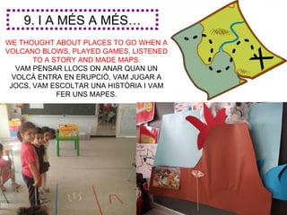 9. I A MÉS A MÉS…
WE THOUGHT ABOUT PLACES TO GO WHEN A
VOLCANO BLOWS, PLAYED GAMES, LISTENED
       TO A STORY AND MADE MAPS.
   VAM PENSAR LLOCS ON ANAR QUAN UN
  VOLCÀ ENTRA EN ERUPCIÓ, VAM JUGAR A
 JOCS, VAM ESCOLTAR UNA HISTÒRIA I VAM
             FER UNS MAPES.
 