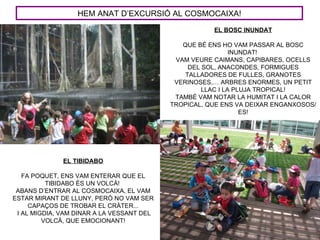 HEM ANAT D’EXCURSIÓ AL COSMOCAIXA!
                                                      EL BOSC INUNDAT

                                              QUE BÉ ENS HO VAM PASSAR AL BOSC
                                                             INUNDAT!
                                            VAM VEURE CAIMANS, CAPIBARES, OCELLS
                                                DEL SOL, ANACONDES, FORMIGUES
                                               TALLADORES DE FULLES, GRANOTES
                                            VERINOSES,… ARBRES ENORMES, UN PETIT
                                                    LLAC I LA PLUJA TROPICAL!
                                            TAMBÉ VAM NOTAR LA HUMITAT I LA CALOR
                                           TROPICAL, QUE ENS VA DEIXAR ENGANXOSOS/
                                                                ES!




              EL TIBIDABO

   FA POQUET, ENS VAM ENTERAR QUE EL
          TIBIDABO ÉS UN VOLCÀ!
 ABANS D’ENTRAR AL COSMOCAIXA, EL VAM
ESTAR MIRANT DE LLUNY, PERÒ NO VAM SER
     CAPAÇOS DE TROBAR EL CRÀTER...
 I AL MIGDIA, VAM DINAR A LA VESSANT DEL
         VOLCÀ, QUE EMOCIONANT!
 