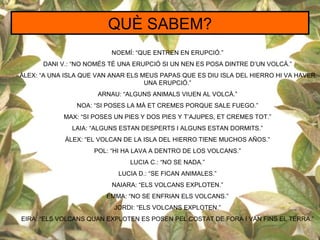 QUÈ SABEM?
                          NOEMÍ: “QUE ENTREN EN ERUPCIÓ.”
      DANI V.: “NO NOMÉS TÉ UNA ERUPCIÓ SI UN NEN ES POSA DINTRE D’UN VOLCÀ.”
ÀLEX: “A UNA ISLA QUE VAN ANAR ELS MEUS PAPAS QUE ES DIU ISLA DEL HIERRO HI VA HAVER
                                    UNA ERUPCIÓ.”
                      ARNAU: “ALGUNS ANIMALS VIUEN AL VOLCÀ.”
                NOA: “SI POSES LA MÀ ET CREMES PORQUE SALE FUEGO.”
            MAX: “SI POSES UN PIES Y DOS PIES Y T’AJUPES, ET CREMES TOT.”
              LAIA: “ALGUNS ESTAN DESPERTS I ALGUNS ESTAN DORMITS.”
            ÀLEX: “EL VOLCAN DE LA ISLA DEL HIERRO TIENE MUCHOS AÑOS.”
                     POL: “HI HA LAVA A DENTRO DE LOS VOLCANS.”
                               LUCIA C.: “NO SE NADA.”
                            LUCIA D.: “SE FICAN ANIMALES.”
                          NAIARA: “ELS VOLCANS EXPLOTEN.”
                        EMMA: “NO SE ENFRIAN ELS VOLCANS.”
                          JORDI: “ELS VOLCANS EXPLOTEN.”
EIRA: “ELS VOLCANS QUAN EXPLOTEN ES POSEN PEL COSTAT DE FORA I VAN FINS EL TERRA.”
 