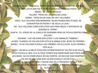 VALERIA: “QUAN TOQUEN EL TERRA SE ENSUCIA EL VOLCAN Y SE QUEMAN
       TODOS LOS PLANETAS Y YA NO VIVIMOS EN NINGUNA PARTE.”
                     ADRIEL: “SI, EN NICARAGUA.”
                VALERIA: “PERO NO, EN NINGUNA CASA.”
             ADRIEL: “PERO EN MI CASA NO HAY VOLCANES.”
    MAGÍ: “ELS VOLCANS SÓN MARRONS I QUAN PASSEN MOLTS DIES, SE
              CONVIERTEN EN PEDRA Y SE SECA LA LAVA.”
   NIL: “ELS VOLCANS COMO EXPLOTAN VAN PARA ABAJO Y ENTONCES SE
                         QUEDAN AL TERRA.”
DANI M.: “EL JORGE DE LA JUNGLA SE QUEMABA PERO SE FICAVA DENTRO DEL
                              VOLCAN.”
      EDURNE: “LOS VOLCANS EXPLOTEN Y LOS ANIMALES TAMBIÉN.”
JAVIER: “CUANDO UN VOLCAN EXPLOTA ELS ANIMALS DEL BOSC ES CREMEN.”
ADRIEL: “HI HA VOLCANS D’AIGUA I NO CREMEN I NO ELS SURT ALGO VERMELL
                             PER ALLÀ.”
JORDI: “UN DIA A LA MEVA CASA ENS HAVÍEM INVENTAT UN JOC D’UN VOLCÀ,
UN ES FICAVA AL MIG I ELS ALTRES TENIEN QUE ENDEVINAR QUÈ FEIEN AMB
 LES MANS. QUI HU ENDEVINAVA ÉS QUI SORTIA. UN DIA ENS VAM COMPRAR
         UN JOC DE VOLCANS QUE UN ERA D’AIGUA I UN DE FOC.”
  LUCAS: “SI TIENES UN VASO Y DEJAS UNA VELA PRENDIDA TE SALE FOC.”
   MARC: “ELS VOLCANS EXPLOTEN I VAN FINS A LA PLATJA I CREMEN LA
                              PLATJA.”
                      LUJAN: “NO VULL PARLAR.”
 