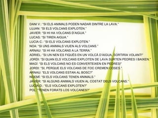 DANI V.: “SI ELS ANIMALS PODEN NADAR DINTRE LA LAVA.”
LUJAN: “SI ELS VOLCANS EXPLOTEN.”
JAVIER: “SI HI HA VOLCANS D’AIGUA.”
LUCAS: “SI TIREN AIGUA.”
LUCIA C.: “SI ELS VOLCANS EXPLOTEN.”
NOA: “SI UNS ANIMALS VIUEN ALS VOLCANS.”
ARNAU: “SI HI HA VOLCANS A LA TERRA.”
ADRIEL: “SI UN NEN ES FIQUÉS EN UN VOLCÀ D’AIGUA, SORTIRIA VOLANT!”
JORDI: “SI QUAN ELS VOLCANS EXPLOTEN DE LAVA SURTEN PEDRES I BAIXEN.”
MAGÍ: “SI ELS VOLCANS NO ES CONVERTEIXEN EN PEDRES!”
JORDI: “SI, PERQUE ELS VOLCANS DE FOC CREMEN COSES.”
ARNAU: “ELS VOLCANS ESTAN AL BOSC?”
NOEMÍ: “SI ELS VOLCANS TENEN ANIMALS.”
JAVIER: “SI ALGUNS ANIMALS VIUEN AL COSTAT DELS VOLCANS.”
LUCIA D.: “ELS VOLCANS EXPLOTEN?”
POL: “TENEN FORATS LOS VOLCANES?”
 