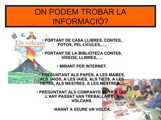ON PODEM TROBAR LA
    INFORMACIÓ?

  • PORTANT DE CASA LLIBRES, CONTES,
         FOTOS, PEL·LÍCULES,….

  • PORTANT DE LA BIBLIOTECA CONTES,
          VÍDEOS, LLIBRES,….

         • MIRANT PER INTERNET.

 • PREGUNTANT ALS PAPES, A LES MAMES,
  ALS IAIOS, A LES IAIES, ALS TIETS, A LES
 TIETES, ALS MESTRES, A LES MESTRES,…

• PREGUNTANT ALS COMPANYS DE 1R B QUE
    L’ANY PASSAT VAN TREBALLAR ELS
               VOLCANS.

       •ANANT A VEURE UN VOLCÀ.
 