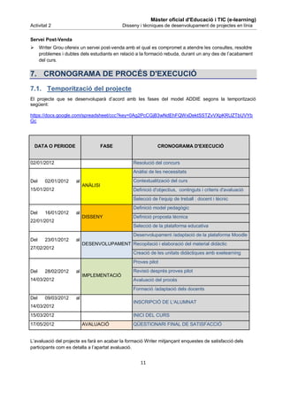 Màster oficial d'Educació i TIC (e-learning)
Activitat 2                                  Disseny i tècniques de desenvolupament de projectes en línia

Servei Post-Venda
     Writer Grou ofereix un servei post-venda amb el qual es compromet a atendre les consultes, resoldre
      problemes i dubtes dels estudiants en relació a la formació rebuda, durant un any des de l’acabament
      del curs.


7. CRONOGRAMA DE PROCÉS D'EXECUCIÓ
7.1. Temporització del projecte
El projecte que se desenvoluparà d’acord amb les fases del model ADDIE segons la temporització
següent:

https://docs.google.com/spreadsheet/ccc?key=0Ag2PcCGjB3wNdEhFQWxDektSSTZvVXpKRUZTbUVYb
Gc




    DATA O PERIODE                    FASE                    CRONOGRAMA D'EXECUCIÓ


02/01/2012                                        Resolució del concurs
                                                  Anàlisi de les necessitats
Del     02/01/2012     al                         Contextualització del curs
                            ANÀLISI
15/01/2012                                        Definició d'objectius, continguts i criteris d'avaluació
                                                  Selecció de l'equip de treball : docent i tècnic
                                                  Definició model pedagògic
Del     16/01/2012     al
                            DISSENY               Definició proposta tècnica
22/01/2012
                                                  Selecció de la plataforma educativa
                                                  Desenvolupament /adaptació de la plataforma Moodle
Del     23/01/2012     al
                            DESENVOLUPAMENT Recopilació i elaboració del material didàctic
27/02/2012
                                                  Creació de les unitats didàctiques amb exelearning
                                                  Proves pilot
Del     28/02/2012     al                         Revisió després proves pilot
                            IMPLEMENTACIÓ
14/03/2012                                        Avaluació del procés
                                                  Formació /adaptació dels docents
Del     09/03/2012     al
                                                  INSCRIPCIÓ DE L'ALUMNAT
14/03/2012
15/03/2012                                        INICI DEL CURS
17/05/2012                  AVALUACIÓ             QÜESTIONARI FINAL DE SATISFACCIÓ


L’avaluació del projecte es farà en acabar la formació Writer mitjançant enquestes de satisfacció dels
participants com es detalla a l’apartat avaluació.


                                                     11
 