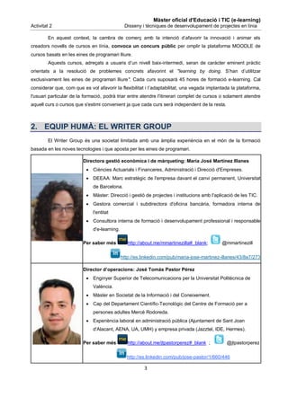 Màster oficial d'Educació i TIC (e-learning)
Activitat 2                                    Disseny i tècniques de desenvolupament de projectes en línia

        En aquest context, la cambra de comerç amb la intenció d’afavorir la innovació i animar els
creadors novells de cursos en línia, convoca un concurs públic per omplir la plataforma MOODLE de
cursos basats en les eines de programari lliure.
        Aquests cursos, adreçats a usuaris d’un nivell baix-intermedi, seran de caràcter eminent pràctic
orientats a la resolució de problemes concrets afavorint el "learning by doing. S’han d’utilitzar
exclusivament les eines de programari lliure". Cada curs suposarà 45 hores de formació e-learning. Cal
considerar que, com que es vol afavorir la flexibilitat i l’adaptabilitat, una vegada implantada la plataforma,
l'usuari particular de la formació, podrà triar entre atendre l'itinerari complet de cursos o solament atendre
aquell curs o cursos que s'estimi convenient ja que cada curs serà independent de la resta.



2. EQUIP HUMÀ: EL WRITER GROUP
        El Writer Group és una societat limitada amb una àmplia experiència en el món de la formació
basada en les noves tecnologies i que aposta per les eines de programari.

                         Directora gestió econòmica i de màrqueting: María José Martínez Illanes
                           Ciències Actuarials i Financeres, Administració i Direcció d'Empreses.
                           DEEAA: Marc estratègic de l'empresa davant el canvi permanent, Universitat
                              de Barcelona.
                           Màster: Direcció i gestió de projectes i institucions amb l'aplicació de les TIC.
                           Gestora comercial i subdirectora d'oficina bancària, formadora interna de
                              l'entitat
                           Consultora interna de formació i desenvolupament professional i responsable
                              d'e-learning.

                         Per saber més           http://about.me/mmartinezilla#_blank;       @mmartinezill

                                              http://es.linkedin.com/pub/maria-jose-martinez-illanes/43/8a7/273

                         Director d’operacions: José Tomás Pastor Pérez
                           Enginyer Superior de Telecomunicacions per la Universitat Politècnica de
                              València.
                           Màster en Societat de la Informació i del Coneixement.
                           Cap del Departament Científic-Tecnològic del Centre de Formació per a
                              persones adultes Mercè Rodoreda.
                           Experiència laboral en administració pública (Ajuntament de Sant Joan
                              d'Alacant, AENA, UA, UMH) y empresa privada (Jazztel, IDE, Hermes).

                         Per saber més           http://about.me/jtpastorperez#_blank ;        @jtpastorperez

                                                http://es.linkedin.com/pub/jose-pastor/1/660/446

                                                         3
 
