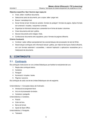 Màster oficial d'Educació i TIC (e-learning)
Activitat 2                                    Disseny i tècniques de desenvolupament de projectes en línia

Objectius específics: Que l’alumne sigui capaç de:
    ●    Crear, editar i modificar documents.
    ●    Seleccionar parts de documents, per a copiar, tallar i pegar text.
    ●    Buscar i reemplaçar text.
    ●    Donar format al text: formats de caràcter, formats de paràgraf i formats de pagina. Aplicar formats
         de numeració i vinyetes, i esquemes numerats.
    ●    Organitzar la informació textual per a presentar-la en forma de taules i columnes
    ●    Crear documents amb text i gràfics.
    ●    Decorar documents amb imatges i títols.
    ●    Confeccionar documents amb capçaleres, peus i formats de pagines diferents.
Criteris d’avaluació
    ●    Conèixer i saber utilitzar apropiadament les característiques del processador de text de Writer.
    ●    Desenvolupar continguts amb informació textual i gràfica, per mitjà de tècniques d’edició eficients,
         així com formats estàndard i accessibles, i valorant l’aplicació o aplicacions necessàries per a
         l’elaboració de documents.



5. CONTINGUTS
5.1. Continguts
Els continguts s'estructuren en cinc Unitats Didàctiques per facilitar la modularitat del curs:
    1. Repàs dels continguts bàsics.
    2. Caràcters
    3. Paràgraf
    4. Numeració i vinyetes i taules
    5. Pàgines i seccions
Els continguts de cada una de les Unitats Didàctiques són els següents:


Unitat didàctica 1. Conceptes bàsics de l'ordinador.
    ●    Introducció al programari lliure
    ●    Inici en el processador de textos .
    ●    Caràcters i paràgrafs.
Unitat didàctica 2. Caràcters.
    ●    Posició
    ●    Color de fons.
    ●    Barra de format.
    ●    Ajuda de Open Office.
Unitat didàctica 3. Paràgrafs.
    ●    Tabulació.

                                                       6
 