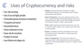 Uses of Cryptocurrency and risks
•Hackers: Cryptocurrencies are targets for highly
sophisticated hackers,who havebeen able to breach
advanced securitysystems.
•Fewer Protections:If you trust someone else to hold
your cryptocurrencies and something goes wrong, that
company maynot offer you the kind of help you expect
from abank or debit or credit card provider.
•Cost:Cryptocurrencies cancost consumers much more
to usethan credit cardsor even regular cash,often due
to pricevolatility.
•Scams:Fraudsters are taking advantage of the hype
surrounding virtual currencies to cheat people with
fake opportunities.
•Lackof Transparency: Theanonymous nature of
cryptocurrencies make transparency and accountability
difficult for consumersseeking toensure the safety of their
investments.
 