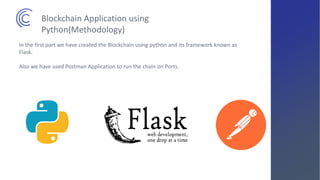 In the first part we have created the Blockchain using python and its framework known as
Flask.
Also we have used Postman Application to run the chain on Ports.
Blockchain Application using
Python(Methodology)
 