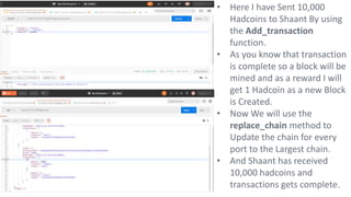 • Here I have Sent 10,000
Hadcoins to Shaant By using
the Add_transaction
function.
• As you know that transaction
is complete so a block will be
mined and as a reward I will
get 1 Hadcoin as a new Block
is Created.
• Now We will use the
replace_chain method to
Update the chain for every
port to the Largest chain.
• And Shaant has received
10,000 hadcoins and
transactions gets complete.
 
